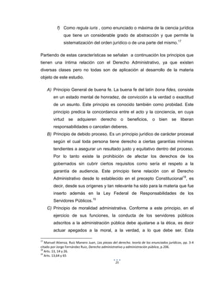 25
f) Como regula iuris , como enunciado o máxima de la ciencia jurídica
que tiene un considerable grado de abstracción y que permite la
sistematización del orden jurídico o de una parte del mismo.17
Partiendo de estas características se señalan a continuación los principios que
tienen una íntima relación con el Derecho Administrativo, ya que existen
diversas clases pero no todas son de aplicación al desarrollo de la materia
objeto de este estudio.
A) Principio General de buena fe. La buena fe del latín bona fides, consiste
en un estado mental de honradez, de convicción a la verdad o exactitud
de un asunto. Este principio es conocido también como probidad. Este
principio predica la concordancia entre el acto y la conciencia, en cuya
virtud se adquieren derecho o beneficios, o bien se liberan
responsabilidades o cancelan deberes.
B) Principio de debido proceso. Es un principio jurídico de carácter procesal
según el cual toda persona tiene derecho a ciertas garantías mínimas
tendientes a asegurar un resultado justo y equitativo dentro del proceso.
Por lo tanto existe la prohibición de afectar los derechos de los
gobernados sin cubrir ciertos requisitos como sería el respeto a la
garantía de audiencia. Este principio tiene relación con el Derecho
Administrativo desde lo establecido en el precepto Constitucional18
, es
decir, desde sus orígenes y tan relevante ha sido para la materia que fue
inserto además en la Ley Federal de Responsabilidades de los
Servidores Públicos.19
C) Principio de moralidad administrativa. Conforme a este principio, en el
ejercicio de sus funciones, la conducta de los servidores públicos
adscritos a la administración pública debe ajustarse a la ética, es decir
actuar apegados a la moral, a la verdad, a lo que debe ser. Esta
17
Manuel Atienza, Ruiz Manero Juan, Las piezas del derecho. teoría de los enunciados jurídicos, pp. 3-4
citado por Jorge Fernández Ruiz, Derecho administrativo y administración pública, p.206.
18
Arts. 13, 14 y 26.
19
Arts. 13,64 y 65
 