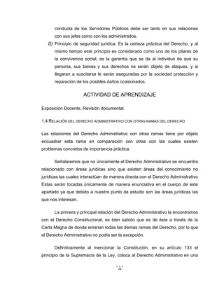 26
conducta de los Servidores Públicos debe ser tanto en sus relaciones
con sus jefes como con los administrados.
D) Principio de seguridad jurídica. Es la certeza práctica del Derecho, y al
mismo tiempo este principio es considerado como uno de los pilares de
la convivencia social, es la garantía que se da al individuo de que su
persona, sus bienes y sus derechos no serán objeto de ataques, y si
llegaran a suscitarse le serán aseguradas por la sociedad protección y
reparación de los posibles daños ocasionados.
ACTIVIDAD DE APRENDIZAJE
Exposición Docente, Revisión documental.
1.4 RELACIÓN DEL DERECHO ADMINISTRATIVO CON OTRAS RAMAS DEL DERECHO
Las relaciones del Derecho Administrativo con otras ramas tiene por objeto
encuadrar esta rama en comparación con otras con las cuales existen
problemas concretos de importancia práctica.
Señalaremos que no únicamente el Derecho Administrativo se encuentra
relacionado con áreas jurídicas sino que existen áreas del conocimiento no
jurídicas las cuales interactúan de manera directa con el Derecho Administrativo
Estas serán tocadas únicamente de manera enunciativa en el cuerpo de este
apartado ya que debido a nuestro punto de estudio son las áreas jurídicas las
que nos interesan.
La primera y principal relación del Derecho Administrativo la encontramos
con el Derecho Constitucional, es bien sabido que es de éste a través de la
Carta Magna de donde emanan todas las demás ramas del Derecho, por lo que
el Derecho Administrativo no podía ser la excepción.
Definitivamente al mencionar la Constitución, en su artículo 133 el
principio de la Supremacía de la Ley, coloca al Derecho Administrativo en una
 