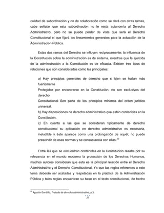 27
calidad de subordinación y no de colaboración como se dará con otras ramas,
cabe señalar que esta subordinación no le resta autonomía al Derecho
Administrativo, pero no se puede perder de vista que será el Derecho
Constitucional el que fijará los lineamientos generales para la actuación de la
Administración Pública.
Estas dos ramas del Derecho se influyen recíprocamente; la influencia de
la Constitución sobre la administración es de sistema, mientras que la ejercida
de la administración a la Constitución es de eficacia. Existen tres tipos de
relaciones que son consideradas como las principales:
a) Hay principios generales de derecho que si bien se hallan más
fuertemente
Protegidos por encontrarse en la Constitución, no son exclusivos del
derecho
Constitucional Son parte de los principios mínimos del orden jurídico
universal.
b) Hay disposiciones de derecho administrativo que están contenidas en la
Constitución.
c) En cuanto a las que se consideran típicamente de derecho
constitucional su aplicación en derecho administrativo es necesaria,
ineludible y éste aparece como una prolongación de aquél; no puede
prescindir de esas normas y se consustancia con ellas.20
Entre las que se encuentran contenidas en la Constitución resalta por su
relevancia en el mundo moderno la protección de los Derechos Humanos,
muchos autores consideran que esta es la principal relación entre el Derecho
Administrativo y el Derecho Constitucional. Ya que las reglas referentes a este
tema deberán ser acatadas y respetadas en la práctica de la Administración
Pública y tales reglas encuentran su base en el texto constitucional, de hecho
20
Agustín Gordillo, Tratado de derecho administrativo, p.5.
 