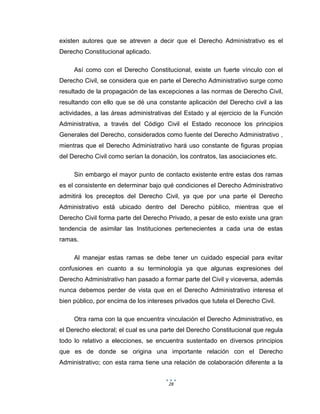 28
existen autores que se atreven a decir que el Derecho Administrativo es el
Derecho Constitucional aplicado.
Así como con el Derecho Constitucional, existe un fuerte vínculo con el
Derecho Civil, se considera que en parte el Derecho Administrativo surge como
resultado de la propagación de las excepciones a las normas de Derecho Civil,
resultando con ello que se dé una constante aplicación del Derecho civil a las
actividades, a las áreas administrativas del Estado y al ejercicio de la Función
Administrativa, a través del Código Civil el Estado reconoce los principios
Generales del Derecho, considerados como fuente del Derecho Administrativo ,
mientras que el Derecho Administrativo hará uso constante de figuras propias
del Derecho Civil como serían la donación, los contratos, las asociaciones etc.
Sin embargo el mayor punto de contacto existente entre estas dos ramas
es el consistente en determinar bajo qué condiciones el Derecho Administrativo
admitirá los preceptos del Derecho Civil, ya que por una parte el Derecho
Administrativo está ubicado dentro del Derecho público, mientras que el
Derecho Civil forma parte del Derecho Privado, a pesar de esto existe una gran
tendencia de asimilar las Instituciones pertenecientes a cada una de estas
ramas.
Al manejar estas ramas se debe tener un cuidado especial para evitar
confusiones en cuanto a su terminología ya que algunas expresiones del
Derecho Administrativo han pasado a formar parte del Civil y viceversa, además
nunca debemos perder de vista que en el Derecho Administrativo interesa el
bien público, por encima de los intereses privados que tutela el Derecho Civil.
Otra rama con la que encuentra vinculación el Derecho Administrativo, es
el Derecho electoral; el cual es una parte del Derecho Constitucional que regula
todo lo relativo a elecciones, se encuentra sustentado en diversos principios
que es de donde se origina una importante relación con el Derecho
Administrativo; con esta rama tiene una relación de colaboración diferente a la
 