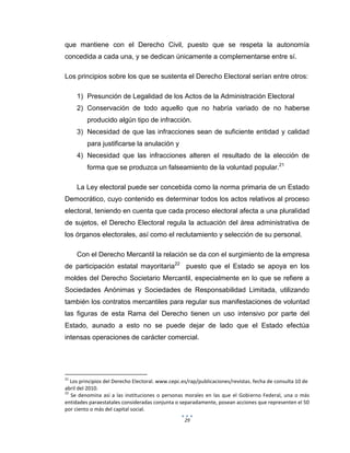 29
que mantiene con el Derecho Civil, puesto que se respeta la autonomía
concedida a cada una, y se dedican únicamente a complementarse entre sí.
Los principios sobre los que se sustenta el Derecho Electoral serían entre otros:
1) Presunción de Legalidad de los Actos de la Administración Electoral
2) Conservación de todo aquello que no habría variado de no haberse
producido algún tipo de infracción.
3) Necesidad de que las infracciones sean de suficiente entidad y calidad
para justificarse la anulación y
4) Necesidad que las infracciones alteren el resultado de la elección de
forma que se produzca un falseamiento de la voluntad popular.21
La Ley electoral puede ser concebida como la norma primaria de un Estado
Democrático, cuyo contenido es determinar todos los actos relativos al proceso
electoral, teniendo en cuenta que cada proceso electoral afecta a una pluralidad
de sujetos, el Derecho Electoral regula la actuación del área administrativa de
los órganos electorales, así como el reclutamiento y selección de su personal.
Con el Derecho Mercantil la relación se da con el surgimiento de la empresa
de participación estatal mayoritaria22
puesto que el Estado se apoya en los
moldes del Derecho Societario Mercantil, especialmente en lo que se refiere a
Sociedades Anónimas y Sociedades de Responsabilidad Limitada, utilizando
también los contratos mercantiles para regular sus manifestaciones de voluntad
las figuras de esta Rama del Derecho tienen un uso intensivo por parte del
Estado, aunado a esto no se puede dejar de lado que el Estado efectúa
intensas operaciones de carácter comercial.
21
Los principios del Derecho Electoral. www.cepc.es/rap/publicaciones/revistas. fecha de consulta 10 de
abril del 2010.
22
Se denomina así a las instituciones o personas morales en las que el Gobierno Federal, una o más
entidades paraestatales consideradas conjunta o separadamente, posean acciones que representen el 50
por ciento o más del capital social.
 