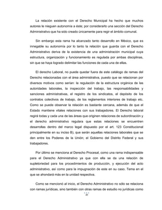 30
La relación existente con el Derecho Municipal ha hecho que muchos
autores le nieguen autonomía a éste; por considerarlo una sección del Derecho
Administrativo que ha sido creado únicamente para regir el ámbito comunal.
Sin embargo esta rama ha alcanzado tanto desarrollo en México, que es
innegable su autonomía por lo tanto la relación que guarda con el Derecho
Administrativo deriva de la existencia de una administración municipal cuya
estructura, organización y funcionamiento es regulada por ambas disciplinas,
sin que se haya logrado delimitar las funciones de cada una de ellas.
El derecho Laboral, no puede quedar fuera de este catálogo de ramas del
Derecho relacionadas con el área administrativa, puesto que se relacionan por
diversos motivos como serían: la regulación de la estructura orgánica de las
autoridades laborales, la inspección del trabajo, las responsabilidades y
sanciones administrativas, el registro de los sindicatos, el depósito de los
contratos colectivos de trabajo, de los reglamentos interiores de trabajo etc.
Como se puede observar la relación es bastante cercana, además de que el
Estado mantiene vitales relaciones con sus trabajadores. El Derecho laboral
regirá todas y cada una de las áreas que originen relaciones de subordinación y
el derecho administrativo regulara que estas relaciones se encuentren
desarrollas dentro del marco legal dispuesto por el art. 123 Constitucional
principalmente en su inciso B), que serán aquellas relaciones laborales que se
den entre los Poderes de la Unión; el Gobierno del Distrito Federal y sus
trabajadores.
Por último se menciona al Derecho Procesal, como una rama indispensable
para el Derecho Administrativo ya que con ella se da una relación de
supletoriedad para los procedimientos de producción, y ejecución del acto
administrativo, así como para la impugnación de este en su caso. Tema en el
que se ahondará más en la unidad respectiva.
Como se mencionó al inicio, el Derecho Administrativo no sólo se relaciona
con ramas jurídicas, sino también con otras ramas de estudio no jurídicas como
 