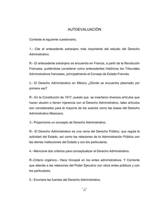 32
AUTOEVALUACIÓN
Conteste el siguiente cuestionario.
1.- Cite el antecedente extranjero más importante del estudio del Derecho
Administrativo.
R.- El antecedente extranjero se encuentra en Francia, a partir de la Revolución
Francesa, pudiéndose considerar como antecedentes históricos los Tribunales
Administrativos franceses, principalmente el Consejo de Estado Francés.
2.- El Derecho Administrativo en México ¿Dónde se encuentra plasmado por
primera vez?
R.- En la Constitución de 1917, puesto que se insertaron diversos artículos que
hacen alusión o tienen injerencia con el Derecho Administrativo, tales artículos
son considerados para la mayoría de los autores como las bases del Derecho
Administrativo Mexicano.
3.- Proporcione un concepto de Derecho Administrativo.
R.- El Derecho Administrativo es una rama del Derecho Público, que regula la
actividad del Estado, así como las relaciones de la Administración Pública con
las demás instituciones del Estado y con los particulares.
4.- Mencione dos criterios para conceptualizar al Derecho Administrativo.
R.-Criterio orgánico.- Hace hincapié en los entes administrativos. Y Corriente
que atiende a las relaciones del Poder Ejecutivo con otros entes públicos y con
los particulares.
5.- Enumere las fuentes del Derecho Administrativo.
 