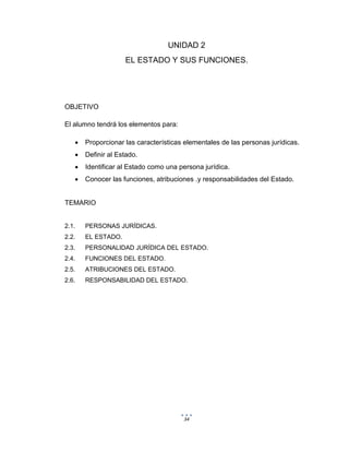 34
UNIDAD 2
EL ESTADO Y SUS FUNCIONES.
OBJETIVO
El alumno tendrá los elementos para:
 Proporcionar las características elementales de las personas jurídicas.
 Definir al Estado.
 Identificar al Estado como una persona jurídica.
 Conocer las funciones, atribuciones .y responsabilidades del Estado.
TEMARIO
2.1. PERSONAS JURÍDICAS.
2.2. EL ESTADO.
2.3. PERSONALIDAD JURÍDICA DEL ESTADO.
2.4. FUNCIONES DEL ESTADO.
2.5. ATRIBUCIONES DEL ESTADO.
2.6. RESPONSABILIDAD DEL ESTADO.
 