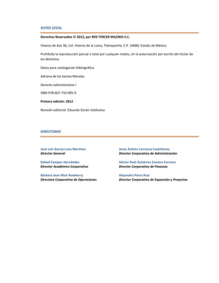 AVISO LEGAL
Derechos Reservados  2012, por RED TERCER MILENIO S.C.
Viveros de Asís 96, Col. Viveros de la Loma, Tlalnepantla, C.P. 54080, Estado de México.
Prohibida la reproducción parcial o total por cualquier medio, sin la autorización por escrito del titular de
los derechos.
Datos para catalogación bibliográfica
Adriana de los Santos Morales
Derecho administrativo I
ISBN 978-607-733-005-9
Primera edición: 2012
Revisión editorial: Eduardo Durán Valdivieso
DIRECTORIO
José Luis García Luna Martínez
Director General
Rafael Campos Hernández
Director Académico Corporativo
Bárbara Jean Mair Rowberry
Directora Corporativa de Operaciones
Jesús Andrés Carranza Castellanos
Director Corporativo de Administración
Héctor Raúl Gutiérrez Zamora Ferreira
Director Corporativo de Finanzas
Alejandro Pérez Ruiz
Director Corporativo de Expansión y Proyectos
 