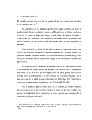 37
2.1. PERSONAS JURÍDICAS
El vocablo persona proviene de las voces latinas per sonare que significan
sonar mucho o resonar.23
La voz “persona” fue adoptada por la terminología jurídica para aludir al
sujeto dotado de representación propia en el Derecho, en el ámbito jurídico se
entiende por persona todo ente físico moral capaz de asumir derechos y
obligaciones por cuya razón este vocablo se utiliza lo mismo para aludir a los
seres humanos que a las Instituciones creadas por ellos, un claro ejemplo es el
Estado.24
Esta aplicación práctica de la palabra persona, hace que surjan una
división de personas, reconociéndose como principal: las personas físicas y las
personas morales, el primer término se utiliza únicamente para el sujeto jurídico
individual, mientras que el segundo se otorga a las asociaciones dotadas de
personalidad.
Empezaremos por mencionar a las personas físicas. Se da este nombre
a los hombres en cuanto sujeto de derecho. De acuerdo con la concepción
tradicional, el ser humano, por el simple hecho de serlo, posee personalidad
jurídica, aun y cuando está se encuentre limitada por requisitos impuestos por la
Ley, como serían la edad, el uso de la razón etc. El Código Civil Federal hace
referencia expresa a estos requisitos en sus Artículos 22, 23 y 24.
Por lo tanto una persona física será un ser humano. La también llamada
persona natural, es el ser humano hombre o mujer. El derecho moderno no
admite la posibilidad de la existencia de una persona que carezca de la
capacidad jurídica en abstracto.
23
Jorge Fernández Ruiz, Personas Jurídicas de derecho público en México, Edición Electrónica.
www.juridicas.unam.mx .Fecha de consulta 13 de abril del 2010.
24
Idem.
 