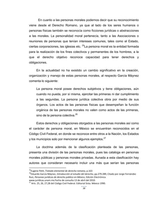 38
En cuanto a las personas morales podernos decir que su reconocimiento
viene desde el Derecho Romano, ya que al lado de los seres humanos o
personas físicas también se reconocía como ficciones jurídicas o abstracciones
a las morales. La personalidad moral pertenecía, tanto a las Asociaciones o
reuniones de personas que tenían intereses comunes, tales como el Estado,
ciertas corporaciones, las iglesias etc. 25
La persona moral es la entidad formada
para la realización de los fines colectivos y permanentes de los hombres, a la
que el derecho objetivo reconoce capacidad para tener derechos y
obligaciones.
En la actualidad no ha existido un cambio significativo en la creación,
organización y manejo de estas personas morales, al respecto García Máynez
comenta lo siguiente:
La persona moral posee derechos subjetivos y tiene obligaciones, aún
cuando no pueda, por sí misma, ejercitar las primeras ni dar cumplimiento
a las segundas. La persona jurídica colectiva obra por medio de sus
órganos. Los actos de las personas físicas que desempeñan la función
orgánica de las personas morales no valen como actos de las primeras,
sino de la persona colectiva.26
Estos derechos y obligaciones otorgados a las personas morales así como
el carácter de persona moral, en México se encuentran reconocidos en el
Código Civil Federal, en donde se reconoce entre otros a la Nación, los Estados
y los municipios solo por mencionar algunos ejemplos.27
La doctrina además de la clasificación planteada de las personas,
presenta una división de las personas morales, pues las cataloga en personas
morales públicas y personas morales privadas. Aunada a esta clasificación hay
autores que consideran necesario incluir una más que serían las personas
25
Eugene Petit, Tratado elemental de derecho romano, p.163
26
Eduardo García Máynez, Introducción al estudio del derecho, pp.279-289, Citado por Jorge Fernández
Ruiz, Personas jurídicas de derecho público en México, Edición Electrónica.
www.jurídicas.unam.mx.Fecha de consulta 13 de abril del 2010.
27
Arts. 25, 26, 27,28 del Código Civil Federal. Editorial Sista. México 1990.
 