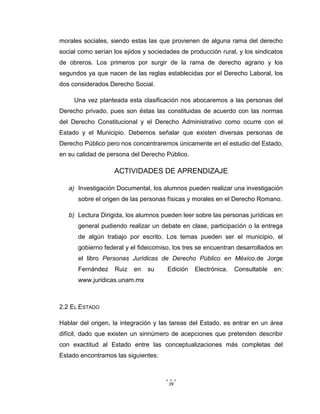 39
morales sociales, siendo estas las que provienen de alguna rama del derecho
social como serían los ejidos y sociedades de producción rural, y los sindicatos
de obreros. Los primeros por surgir de la rama de derecho agrario y los
segundos ya que nacen de las reglas establecidas por el Derecho Laboral, los
dos considerados Derecho Social.
Una vez planteada esta clasificación nos abocaremos a las personas del
Derecho privado, pues son éstas las constituidas de acuerdo con las normas
del Derecho Constitucional y el Derecho Administrativo como ocurre con el
Estado y el Municipio. Debemos señalar que existen diversas personas de
Derecho Público pero nos concentraremos únicamente en el estudio del Estado,
en su calidad de persona del Derecho Público.
ACTIVIDADES DE APRENDIZAJE
a) Investigación Documental, los alumnos pueden realizar una investigación
sobre el origen de las personas físicas y morales en el Derecho Romano.
b) Lectura Dirigida, los alumnos pueden leer sobre las personas jurídicas en
general pudiendo realizar un debate en clase, participación o la entrega
de algún trabajo por escrito. Los temas pueden ser el municipio, el
gobierno federal y el fideicomiso, los tres se encuentran desarrollados en
el libro Personas Jurídicas de Derecho Público en México.de Jorge
Fernández Ruiz en su Edición Electrónica. Consultable en:
www.juridicas.unam.mx
2.2 EL ESTADO
Hablar del origen, la integración y las tareas del Estado, es entrar en un área
difícil, dado que existen un sinnúmero de acepciones que pretenden describir
con exactitud al Estado entre las conceptualizaciones más completas del
Estado encontramos las siguientes:
 