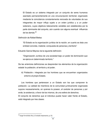 40
El Estado es un sistema integrado por un conjunto de seres humanos
asentado permanentemente en una circunscripción territorial, organizado
mediante la coincidencia constantemente renovada de voluntades de sus
integrantes de mayor influjo sujeto a un orden jurídico y a un poder
soberano, cuyos objetivos básicamente variables son establecidos por la
parte dominante del conjunto, aún cuando con alguna eventual influencia
de los demás.28
Definición de Rafael Bielsa:
“El Estado es la organización jurídica de la nación, en cuanto es ésta una
entidad concreta, material, compuesta de personas y territorio”
Eduardo García Máynez da la siguiente definición:
“Organización Jurídica de una sociedad bajo un poder de dominación que
se ejerce en determinado territorio.”
De las anteriores definiciones se desprenden los elementos de la organización
estatal: la población, el territorio y el poder.
A) Población.- integrada por los hombres que se encuentran organizados
entorno al propio Estado.
Los hombres que pertenecen a un Estado son los que componen la
población. La calidad de miembros de la comunidad jurídicamente organizada
supone necesariamente, en quienes la poseen, el carácter de personas y por
ende, la existencia, a favor de los mismos, de una esfera de derechos.
El conjunto de derechos que el individuo puede hacer valer frente al Estado,
está integrado por tres clases:
28
Jorge Fernández Ruiz, El estado empresario, p. 53.
 