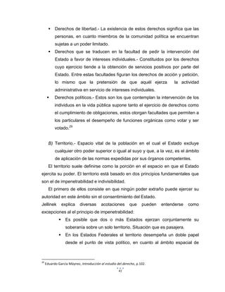 41
 Derechos de libertad.- La existencia de estos derechos significa que las
personas, en cuanto miembros de la comunidad política se encuentran
sujetas a un poder limitado.
 Derechos que se traducen en la facultad de pedir la intervención del
Estado a favor de intereses individuales.- Constituidos por los derechos
cuyo ejercicio tiende a la obtención de servicios positivos por parte del
Estado. Entre estas facultades figuran los derechos de acción y petición,
lo mismo que la pretensión de que aquél ejerza la actividad
administrativa en servicio de intereses individuales.
 Derechos políticos.- Estos son los que contemplan la intervención de los
individuos en la vida pública supone tanto el ejercicio de derechos como
el cumplimiento de obligaciones, estos otorgan facultades que permiten a
los particulares el desempeño de funciones orgánicas como votar y ser
votado.29
B) Territorio.- Espacio vital de la población en el cual el Estado excluye
cualquier otro poder superior o igual al suyo y que, a la vez, es el ámbito
de aplicación de las normas expedidas por sus órganos competentes.
El territorio suele definirse como la porción en el espacio en que el Estado
ejercita su poder. El territorio está basado en dos principios fundamentales que
son el de impenetrabilidad e indivisibilidad.
El primero de ellos consiste en que ningún poder extraño puede ejercer su
autoridad en este ámbito sin el consentimiento del Estado.
Jellinek explica diversas acotaciones que pueden entenderse como
excepciones al el principio de impenetrabilidad:
 Es posible que dos o más Estados ejerzan conjuntamente su
soberanía sobre un solo territorio. Situación que es pasajera.
 En los Estados Federales el territorio desempeña un doble papel
desde el punto de vista político, en cuanto al ámbito espacial de
29
Eduardo García Máynez, Introducción al estudio del derecho, p.102.
 