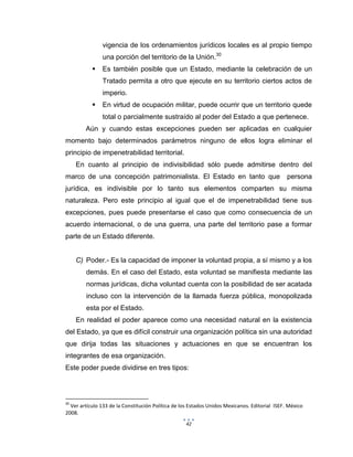 42
vigencia de los ordenamientos jurídicos locales es al propio tiempo
una porción del territorio de la Unión.30
 Es también posible que un Estado, mediante la celebración de un
Tratado permita a otro que ejecute en su territorio ciertos actos de
imperio.
 En virtud de ocupación militar, puede ocurrir que un territorio quede
total o parcialmente sustraído al poder del Estado a que pertenece.
Aún y cuando estas excepciones pueden ser aplicadas en cualquier
momento bajo determinados parámetros ninguno de ellos logra eliminar el
principio de impenetrabilidad territorial.
En cuanto al principio de indivisibilidad sólo puede admitirse dentro del
marco de una concepción patrimonialista. El Estado en tanto que persona
jurídica, es indivisible por lo tanto sus elementos comparten su misma
naturaleza. Pero este principio al igual que el de impenetrabilidad tiene sus
excepciones, pues puede presentarse el caso que como consecuencia de un
acuerdo internacional, o de una guerra, una parte del territorio pase a formar
parte de un Estado diferente.
C) Poder.- Es la capacidad de imponer la voluntad propia, a sí mismo y a los
demás. En el caso del Estado, esta voluntad se manifiesta mediante las
normas jurídicas, dicha voluntad cuenta con la posibilidad de ser acatada
incluso con la intervención de la llamada fuerza pública, monopolizada
esta por el Estado.
En realidad el poder aparece como una necesidad natural en la existencia
del Estado, ya que es difícil construir una organización política sin una autoridad
que dirija todas las situaciones y actuaciones en que se encuentran los
integrantes de esa organización.
Este poder puede dividirse en tres tipos:
30
Ver artículo 133 de la Constitución Política de los Estados Unidos Mexicanos. Editorial ISEF. México
2008.
 