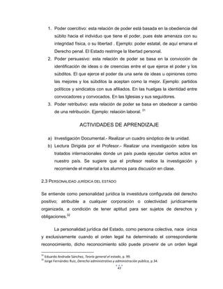 43
1. Poder coercitivo: esta relación de poder está basada en la obediencia del
súbito hacia el individuo que tiene el poder, pues éste amenaza con su
integridad física, o su libertad . Ejemplo: poder estatal, de aquí emana el
Derecho penal. El Estado restringe la libertad personal.
2. Poder persuasivo: esta relación de poder se basa en la convicción de
identificación de ideas o de creencias entre el que ejerce el poder y los
súbditos. El que ejerce el poder da una serie de ideas u opiniones como
las mejores y los súbditos la aceptan como la mejor. Ejemplo: partidos
políticos y sindicatos con sus afiliados. En las huelgas la identidad entre
convocadores y convocados. En las Iglesias y sus seguidores.
3. Poder retributivo: esta relación de poder se basa en obedecer a cambio
de una retribución. Ejemplo: relación laboral. 31
ACTIVIDADES DE APRENDIZAJE
a) Investigación Documental.- Realizar un cuadro sinóptico de la unidad.
b) Lectura Dirigida por el Profesor.- Realizar una investigación sobre los
tratados internacionales donde un país pueda ejecutar ciertos actos en
nuestro país. Se sugiere que el profesor realice la investigación y
recomiende el material a los alumnos para discusión en clase.
2.3 PERSONALIDAD JURÍDICA DEL ESTADO
Se entiende como personalidad jurídica la investidura configurada del derecho
positivo; atribuible a cualquier corporación o colectividad jurídicamente
organizada, a condición de tener aptitud para ser sujetos de derechos y
obligaciones.32
La personalidad jurídica del Estado, como persona colectiva, nace única
y exclusivamente cuando el orden legal ha determinado el correspondiente
reconocimiento, dicho reconocimiento sólo puede provenir de un orden legal
31
Eduardo Andrade Sánchez, Teoría general el estado, p. 99.
32
Jorge Fernández Ruiz, Derecho administrativo y administración pública, p.34.
 