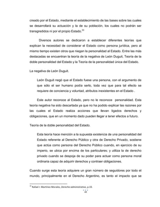 44
creado por el Estado, mediante el establecimiento de las bases sobre las cuales
se desarrollará su actuación y la de su población, los cuales no podrán ser
transgredidos ni por el propio Estado.33
Diversos autores se dedicaron a establecer diferentes teorías que
explican la necesidad de considerar el Estado como persona jurídica, pero al
mismo tiempo existen otros que niegan la personalidad al Estado. Entre las más
destacadas se encuentran la teoría de la negativa de León Duguit, Teoría de la
doble personalidad del Estado y la Teoría de la personalidad única del Estado.
La negativa de León Duguit.
León Duguit negó que el Estado fuese una persona, con el argumento de
que sólo el ser humano podía serlo, toda vez que para tal efecto se
requiere de conciencia y voluntad, atributos inexistentes en el Estado .
Este autor reconoce al Estado, pero no le reconoce personalidad. Esta
teoría negativa ha sido descartada ya que no ha podido explicar las razones por
las cuales el Estado realiza acciones que llevan ligados derechos y
obligaciones, que en un momento dado pueden llegar a tener efectos a futuro.
Teoría de la doble personalidad del Estado.
Esta teoría hace mención a la supuesta existencia de una personalidad del
Estado referente al Derecho Público y otra de Derecho Privado, sostiene
que actúa como persona del Derecho Público cuando, en ejercicio de su
imperio, se ubica por encima de los particulares; y utiliza la de derecho
privado cuando se despoja de su poder para actuar como persona moral
ordinaria capaz de adquirir derechos y contraer obligaciones.
Cuando surge esta teoría adquiere un gran número de seguidores por todo el
mundo, principalmente en el Derecho Argentino, es tanto el impacto que se
33
Rafael I. Martínez Morales, Derecho administrativo, p.33.
 