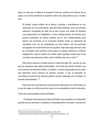 45
logra con ella que en México la Suprema Corte de Justicia de la Nación dio el
apoyo a la misma mediante el siguiente criterio de jurisprudencia que a la letra
dice:
El Estado cuerpo político de la Nación, procede a manifestarse en sus
relaciones con los particulares, bajo dos fases distintas, como una entidad
soberana, encargada de velar por el bien común, por medio de dictados
cuya observancia, es obligatoria, y como entidad jurídica de derecho civil,
porque poseedora de bienes propios que le son indispensables para
ejercer sus funciones, le es necesario también entrar en relaciones de
naturaleza civil, con los poseedores de otros bienes, con las personas
encargadas de la administración de aquellos. Bajo esta segunda fase, esto
es, el Estado como persona moral capaz de adquirir derechos y contraer
obligaciones, está en aptitud de utilizar todos aquellos medios que la ley
concede a las personas civiles, para la defensa de unos y otros.34
Esta teoría empieza a perder fuerza a mitad del siglo XX, cuando se dice
que de aceptarse esta doble personalidad, se tendrá que admitir también que
como persona de Derecho Público, el Estado, no sería responsable de los actos
que efectuase como persona de derecho privado; o que el particular se
convirtiese en persona de derecho público cuando celebrase con el Estado un
contrato administrativo. 35
Esta serie de inconsistencias en las teorías explicadas con anterioridad, es
lo que da origen a la última teoría la cual es en la actualidad la teoría imperante.
Teoría de la personalidad única del Estado.
Considera como persona jurídica al Estado cuyo propósito es el bienestar
general de sus miembros, constante e inexorablemente renovados, merced a lo
34
Semanario Judicial de la Federación, quinta época, t LXVI p. 218.
35
Jorge Fernández Ruiz, Derecho administrativo y administración pública, p.38.
 