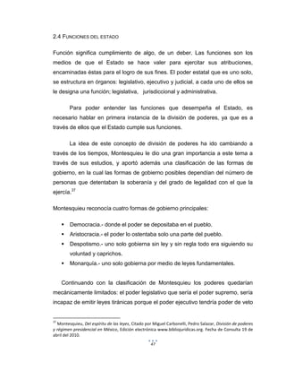 47
2.4 FUNCIONES DEL ESTADO
Función significa cumplimiento de algo, de un deber. Las funciones son los
medios de que el Estado se hace valer para ejercitar sus atribuciones,
encaminadas éstas para el logro de sus fines. El poder estatal que es uno solo,
se estructura en órganos: legislativo, ejecutivo y judicial, a cada uno de ellos se
le designa una función; legislativa, jurisdiccional y administrativa.
Para poder entender las funciones que desempeña el Estado, es
necesario hablar en primera instancia de la división de poderes, ya que es a
través de ellos que el Estado cumple sus funciones.
La idea de este concepto de división de poderes ha ido cambiando a
través de los tiempos, Montesquieu le dio una gran importancia a este tema a
través de sus estudios, y aportó además una clasificación de las formas de
gobierno, en la cual las formas de gobierno posibles dependían del número de
personas que detentaban la soberanía y del grado de legalidad con el que la
ejercía.37
Montesquieu reconocía cuatro formas de gobierno principales:
 Democracia.- donde el poder se depositaba en el pueblo.
 Aristocracia.- el poder lo ostentaba solo una parte del pueblo.
 Despotismo.- uno solo gobierna sin ley y sin regla todo era siguiendo su
voluntad y caprichos.
 Monarquía.- uno solo gobierna por medio de leyes fundamentales.
Continuando con la clasificación de Montesquieu los poderes quedarían
mecánicamente limitados: el poder legislativo que sería el poder supremo, sería
incapaz de emitir leyes tiránicas porque el poder ejecutivo tendría poder de veto
37
Montesquieu, Del espíritu de las leyes, Citado por Miguel Carbonelli, Pedro Salazar, División de poderes
y régimen presidencial en México, Edición electrónica www.bibliojuridicas.org. Fecha de Consulta 19 de
abril del 2010.
 