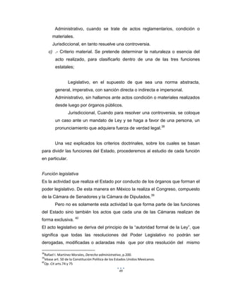 49
Administrativo, cuando se trate de actos reglamentarios, condición o
materiales.
Jurisdiccional, en tanto resuelve una controversia.
c) .- Criterio material. Se pretende determinar la naturaleza o esencia del
acto realizado, para clasificarlo dentro de una de las tres funciones
estatales;
Legislativo, en el supuesto de que sea una norma abstracta,
general, imperativa, con sanción directa o indirecta e impersonal.
Administrativo, sin hallamos ante actos condición o materiales realizados
desde luego por órganos públicos.
Jurisdiccional, Cuando para resolver una controversia, se coloque
un caso ante un mandato de Ley y se haga a favor de una persona, un
pronunciamiento que adquiera fuerza de verdad legal.38
Una vez explicados los criterios doctrinales, sobre los cuales se basan
para dividir las funciones del Estado, procederemos al estudio de cada función
en particular.
Función legislativa
Es la actividad que realiza el Estado por conducto de los órganos que forman el
poder legislativo. De esta manera en México la realiza el Congreso, compuesto
de la Cámara de Senadores y la Cámara de Diputados.39
Pero no es solamente esta actividad la que forma parte de las funciones
del Estado sino también los actos que cada una de las Cámaras realizan de
forma exclusiva. 40
El acto legislativo se deriva del principio de la “autoridad formal de la Ley”, que
significa que todas las resoluciones del Poder Legislativo no podrán ser
derogadas, modificadas o aclaradas más que por otra resolución del mismo
38
Rafael I. Martínez Morales, Derecho administrativo, p.200.
39
Véase art. 50 de la Constitución Política de los Estados Unidos Mexicanos.
40
Op. Cit arts.74 y 75
 