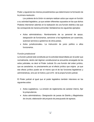 50
Poder y siguiendo los mismos procedimientos que determinaron la formación de
la primera resolución.
Los poderes de la Unión no siempre realizan actos que vayan en función
a su actividad legislativa, ya que existen diferentes supuestos en los que dichos
Poderes intervienen además en la realización de una función distinta a las que
les corresponde de manera primordial. Señalaremos los siguientes ejemplos:
 Actos administrativos.- Nombramiento de su personal de apoyo,
designación de funcionarios, sancionar a los legisladores por ausencias,
autorizar servicios a gobiernos de otros países.
 Actos jurisdiccionales.- La instrucción de juicio político a altos
funcionarios.
Función jurisdiccional
La función judicial está constituida por la actividad desarrollada por el poder que
normalmente, dentro del régimen constitucional se encuentra encargado de los
actos judiciales, es decir el Poder Judicial. Es una función del orden jurídico,
que se caracteriza, no precisamente por el efecto jurídico que origina ya que
ese efecto jurídico puede ser el mismo que el de las funciones legislativas y
administrativas, sino por el motivo y por el fin de la propia función judicial.
El Poder judicial al igual que el poder legislativo también interviene en los
siguientes actos:
 Actos Legislativos.- La emisión de reglamentos de carácter interno, fijar
la jurisprudencia.
 Actos administrativos.- Designación de jueces de Distrito y Magistrados
de circuito, elaboración del proyecto de presupuesto de egresos.
 