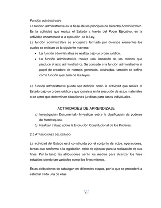 51
Función administrativa
La función administrativa es la base de los principios de Derecho Administrativo.
Es la actividad que realiza el Estado a través del Poder Ejecutivo, es la
actividad encaminada a la ejecución de la Ley.
La función administrativa se encuentra formada por diversos elementos los
cuales se enlistan de la siguiente manera:
 La función administrativa se realiza bajo un orden jurídico.
 La función administrativa realiza una limitación de los efectos que
produce el acto administrativo. Se concede a la función administrativa el
papel de creadora de normas generales, abstractas, también se define
como función ejecutora de las leyes.
La función administrativa puede ser definida como la actividad que realiza el
Estado bajo un orden jurídico y que consiste en la ejecución de actos materiales
o de actos que determinan situaciones jurídicas para casos individuales.
ACTIVIDADES DE APRENDIZAJE
a) Investigación Documental.- Investigar sobre la clasificación de poderes
de Montesquieu.
b) Realizar trabajo sobre la Evolución Constitucional de los Poderes.
2.5 ATRIBUCIONES DEL ESTADO
La actividad del Estado está constituida por el conjunto de actos, operaciones,
tareas que conforme a la legislación debe de ejecutar para la realización de sus
fines. Por lo tanto las atribuciones serán los medios para alcanzar los fines
estatales siendo tan variables como los fines mismos.
Estas atribuciones se catalogan en diferentes etapas, por lo que se procederá a
estudiar cada una de ellas.
 