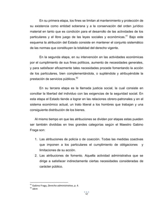 52
En su primera etapa, los fines se limitan al mantenimiento y protección de
su existencia como entidad soberana y a la conservación del orden jurídico
material en tanto que es condición para el desarrollo de las actividades de los
particulares y el libre juego de las leyes sociales y económicas.41
Bajo este
esquema la atribución del Estado consiste en mantener el conjunto sistemático
de las normas que constituyen la totalidad del derecho vigente.
En la segunda etapa, en su intervención en las actividades económicas
por el cumplimiento de sus fines políticos, aumento de necesidades generales,
y para satisfacer eficazmente tales necesidades procede fomentando la acción
de los particulares, bien complementándola, o supliéndola y atribuyéndole la
prestación de servicios públicos.42
En su tercera etapa es la llamada justicia social, la cual consiste en
conciliar la libertad del individuo con las exigencias de la seguridad social. En
esta etapa el Estado tiende a lograr en las relaciones obrero-patronales y en el
sistema económico actual, un trato liberal a los hombres que trabajan y una
consiguiente distribución de los bienes.
Al mismo tiempo en que las atribuciones se dividen por etapas estas pueden
ser también divididas en tres grandes categorías según el Maestro Gabino
Fraga son:
1. Las atribuciones de policía o de coacción. Todas las medidas coactivas
que imponen a los particulares el cumplimiento de obligaciones y
limitaciones de su acción.
2. Las atribuciones de fomento. Aquella actividad administrativa que se
dirige a satisfacer indirectamente ciertas necesidades consideradas de
carácter público.
41
Gabino Fraga, Derecho administrativo, p. 4.
42
idem
 