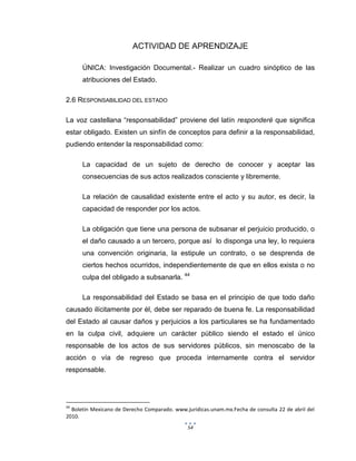 54
ACTIVIDAD DE APRENDIZAJE
ÚNICA: Investigación Documental.- Realizar un cuadro sinóptico de las
atribuciones del Estado.
2.6 RESPONSABILIDAD DEL ESTADO
La voz castellana “responsabilidad” proviene del latín responderé que significa
estar obligado. Existen un sinfín de conceptos para definir a la responsabilidad,
pudiendo entender la responsabilidad como:
La capacidad de un sujeto de derecho de conocer y aceptar las
consecuencias de sus actos realizados consciente y libremente.
La relación de causalidad existente entre el acto y su autor, es decir, la
capacidad de responder por los actos.
La obligación que tiene una persona de subsanar el perjuicio producido, o
el daño causado a un tercero, porque así lo disponga una ley, lo requiera
una convención originaria, la estipule un contrato, o se desprenda de
ciertos hechos ocurridos, independientemente de que en ellos exista o no
culpa del obligado a subsanarla. 44
La responsabilidad del Estado se basa en el principio de que todo daño
causado ilícitamente por él, debe ser reparado de buena fe. La responsabilidad
del Estado al causar daños y perjuicios a los particulares se ha fundamentado
en la culpa civil, adquiere un carácter público siendo el estado el único
responsable de los actos de sus servidores públicos, sin menoscabo de la
acción o vía de regreso que proceda internamente contra el servidor
responsable.
44
Boletín Mexicano de Derecho Comparado. www.juridicas.unam.mx.Fecha de consulta 22 de abril del
2010.
 