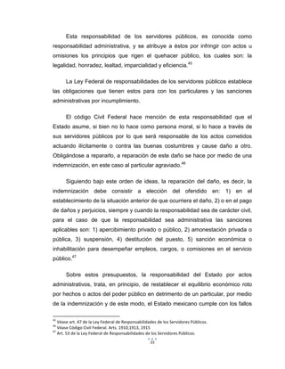 55
Esta responsabilidad de los servidores públicos, es conocida como
responsabilidad administrativa, y se atribuye a éstos por infringir con actos u
omisiones los principios que rigen el quehacer público, los cuales son: la
legalidad, honradez, lealtad, imparcialidad y eficiencia.45
La Ley Federal de responsabilidades de los servidores públicos establece
las obligaciones que tienen estos para con los particulares y las sanciones
administrativas por incumplimiento.
El código Civil Federal hace mención de esta responsabilidad que el
Estado asume, si bien no lo hace como persona moral, si lo hace a través de
sus servidores públicos por lo que será responsable de los actos cometidos
actuando ilícitamente o contra las buenas costumbres y cause daño a otro.
Obligándose a repararlo, a reparación de este daño se hace por medio de una
indemnización, en este caso al particular agraviado.46
Siguiendo bajo este orden de ideas, la reparación del daño, es decir, la
indemnización debe consistir a elección del ofendido en: 1) en el
establecimiento de la situación anterior de que ocurriera el daño, 2) o en el pago
de daños y perjuicios, siempre y cuando la responsabilidad sea de carácter civil,
para el caso de que la responsabilidad sea administrativa las sanciones
aplicables son: 1) apercibimiento privado o público, 2) amonestación privada o
pública, 3) suspensión, 4) destitución del puesto, 5) sanción económica o
inhabilitación para desempeñar empleos, cargos, o comisiones en el servicio
público.47
Sobre estos presupuestos, la responsabilidad del Estado por actos
administrativos, trata, en principio, de restablecer el equilibrio económico roto
por hechos o actos del poder público en detrimento de un particular, por medio
de la indemnización y de este modo, el Estado mexicano cumple con los fallos
45
Véase art. 47 de la Ley Federal de Responsabilidades de los Servidores Públicos.
46
Véase Código Civil Federal. Arts. 1910,1913, 1915
47
Art. 53 de la Ley Federal de Responsabilidades de los Servidores Públicos.
 