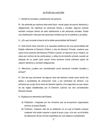 57
AUTOEVALUACIÓN
1.- Señale el concepto y clasificación de persona.
R.- Se entiende por persona todo ente físico moral capaz de asumir derechos y
obligaciones. Se clasifican en personas físicas y morales, algunos autores
también incluyen dentro de esta clasificación a las personas sociales. Existe
una clasificación más para las personas morales que es en públicas y privadas.
2.- ¿En qué consiste la teoría de la doble personalidad del Estado?
R.- Esta teoría hace mención a la supuesta existencia de una personalidad del
Estado referente al Derecho Público y otra de Derecho Privado, sostiene que
actúa como persona del Derecho Público cuando, en ejercicio de su imperio, se
ubica por encima de los particulares; y utiliza la de derecho privado cuando se
despoja de su poder para actuar como persona moral ordinaria capaz de
adquirir derechos y contraer obligaciones.
3.- Mencione ¿cuáles son consideradas como personas morales sociales y
porque?
R.- Son las que provienen de alguna rama del derecho social como serían los
ejidos y sociedades de producción rural, y los sindicatos de obreros. Los
primeros por surgir de la rama de derecho agrario y los segundos ya que nacen
de las reglas establecidas por el Derecho Laboral, los dos considerados
Derecho Social.
4.- Explique los elementos del Estado.
A) Población.- integrada por los hombres que se encuentran organizados
entorno al propio Estado.
B) Territorio.- Espacio vital de la población en el cual el Estado excluye
cualquier otro poder superior o igual al suyo y que, a la vez, es el ámbito
de aplicación de las normas expedidas por sus órganos competentes.
 