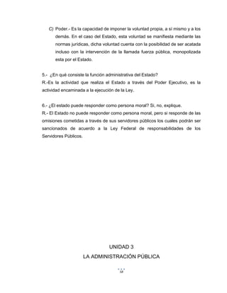 58
C) Poder.- Es la capacidad de imponer la voluntad propia, a sí mismo y a los
demás. En el caso del Estado, esta voluntad se manifiesta mediante las
normas jurídicas, dicha voluntad cuenta con la posibilidad de ser acatada
incluso con la intervención de la llamada fuerza pública, monopolizada
esta por el Estado.
5.- ¿En qué consiste la función administrativa del Estado?
R.-Es la actividad que realiza el Estado a través del Poder Ejecutivo, es la
actividad encaminada a la ejecución de la Ley.
6.- ¿El estado puede responder como persona moral? Si, no, explique.
R.- El Estado no puede responder como persona moral, pero si responde de las
omisiones cometidas a través de sus servidores públicos los cuales podrán ser
sancionados de acuerdo a la Ley Federal de responsabilidades de los
Servidores Públicos.
UNIDAD 3
LA ADMINISTRACIÓN PÚBLICA
 