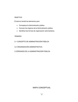 59
OBJETIVO
El alumno tendrá los elementos para:
 Conceptuar la Administración pública.
 Conocer los órganos de la Administración pública
 Identificar las formas de organización administrativa.
TEMARIO
3.1 CONCEPTO DE ADMINISTRACIÓN PÚBLICA
3.2 ORGANIZACIÓN ADMINISTRATIVA
3.3ÓRGANOS DE LA ADMINISTRACIÓN PÚBLICA
MAPA CONCEPTUAL
 