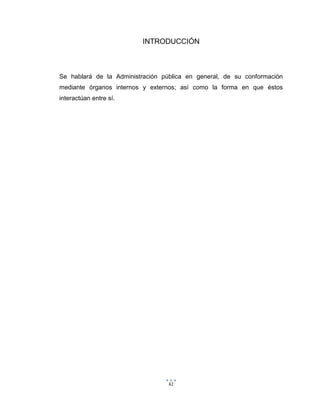 61
INTRODUCCIÓN
Se hablará de la Administración pública en general, de su conformación
mediante órganos internos y externos; así como la forma en que éstos
interactúan entre sí.
 
