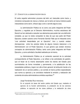 62
3.1. CONCEPTO DE LA ADMINISTRACIÓN PÚBLICA
El verbo español administrar proviene del latín ad, traducible como hacía, y
ministrare compuesto de manus y trahere, por lo tanto ad manus trahere puede
interpretarse como servir, ofrecer algo a otro o servirle alguna cosa.
La administración Pública se ve como una parte integrante del Poder
Ejecutivo, y regulada por el Derecho Administrativo; muchos estudiosos del
Derech se han dedicado a estudiar sus elementos para poder dar una definición
completa, ya que no todos comparten la idea de que sea parte del Poder
Ejecutivo; existen autores como Fernando Garrido Falla que la interpreta como
“una actividad desarrollada por el Ejecutivo”. Aun y cuando existen
discrepancias entre los autores todos de alguna manera relacionan a la
Administración con el Poder Ejecutivo, lo que genera que existan diversos
conceptos de administración Pública, tanto como parte integrante del Poder
Ejecutivo, y como actividad o facultad realizada por el mismo.
La Administración Pública es el contenido esencial de la actividad
correspondiente al Poder Ejecutivo, y se refiere a las actividades de gestión,
que el titular de la misma desempeña sobre los bienes del Estado para
suministrarlos de forma inmediata y permanente, a la satisfacción de las
necesidades públicas y lograr con ello el bien general; tal atribución tiende a la
realización de un servicio público, y se somete al marco jurídico especializado
que norma su ejercicio y se concretiza mediante la emisión y realización del
contenido de actos administrativos emitidos exprofeso.49
Jorge Fernández Ruíz menciona:
Es el conjunto de áreas del sector público del Estado que, mediante el
ejercicio de la función administrativa, la prestación de de los servicios
públicos, la ejecución de las obras públicas y la realización de otras
49
www.tuobra.unam.mx fecha de consulta 25 de abril del 2010.
 