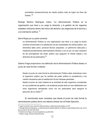 63
actividades socioeconómicas de interés público trata de lograr los fines del
Estado. 50
Rodrigo Moreno Rodríguez indica: “La Administración Pública es la
organización que tiene a su cargo la dirección y la gestión de los negocios
estatales ordinarios dentro del marco del derecho, las exigencias de la técnica y
una orientación política. 51
Serra Rojas por su parte comenta:
La Administración Pública es una organización que tiene a su cargo la acción
continúa encaminada a la satisfacción de las necesidades de interés público, con
elementos tales como; personal técnico preparado, un patrimonio adecuado y
mediante procedimientos administrativos idóneos o con el uso, en caso necesario
de las prerrogativas del poder público que aseguren el interés estatal y los
derechos de los particulares.52
Gabino Fraga proporciona una definición de la Administración Pública desde un
punto de vista formal y material:
Desde el punto de vista formal la administración Pública debe entenderse como
el organismo público que ha recibido del poder político la competencia y los
medios necesarios para la satisfacción de los intereses generales.
Desde el punto de vista material es la actividad de este organismo considerado
en sus problemas de gestión y de existencia propia tanto en sus relaciones con
otros organismos semejantes como con los particulares para asegurar la
ejecución de su misión.53
El mencionado autor considera que desde el punto de vista formal la
administración pública tiene una relación directa con el Poder Ejecutivo.
50
Jorge Fernández Ruiz, Derecho administrativo y administración pública, p.279.
51
Rodrigo Moreno Rodríguez, La administración pública federal en México, www.bibliojurídica.org. Fecha
de consulta 25 de abril del 2010.
52
Andrés Serra Rojas, El acto de gobierno, pp.363-364.
53
Gabino Fraga, Derecho administrativo.
 