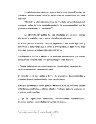 66
La Administración pública es externa respecto al órgano Ejecutivo ya
que con su aplicación no se satisfacen necesidades del órgano titular, sino de la
población.
Y también la administración pública es inmediata, porque el ejecutivo al
practicarla, realiza de forma directa la prestación de un servicio público que de
igual manera beneficia a la colectividad.57
La administración pública ha sido clasificada por diversos autores
además de la propia Ley, por lo que se citan algunas solamente:
a) Activa (doctrina francesa): funciona dependiendo del Poder Ejecutivo y
conforme a la competencia que le señale el orden jurídico, es decir denota a los
entes que producen y ejecutan actos administrativos.
b) Contenciosa: supone la existencia de tribunales administrativos que dirimen
controversias entre el Estado y los particulares por actos de aquél.
c) Directa: es la que se ejerce por los órganos centralizados y empresas de
Participación estatal u otras constituciones.
d) Indirecta: es la que realiza a través de organismos descentralizados y
empresas de participación estatal u otras constituciones.
e) Niveles del Mando: Federal, Estatal y Municipal. Esta se encuentra basada
en la Constitución Política, a atiende a los tres niveles de gobierno existentes en
el sistema jurídico-político.
f) Tipo de Organización: centralizada, desconcentrada, descentralizada,
Empresas estatales y sociedades mercantiles del Estado.
57
www.tuobra.unam.mx fecha de consulta 25 de abril del 2010.
 