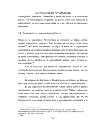 67
ACTIVIDADES DE APRENDIZAJE
Investigación Documental. Diferencias y similitudes entre la Administración
pública y la Administración en general. Se puede tomar como referencia la
Administración de empresas contemplada en la Ley General de Sociedades
Mercantiles.
3.2. ORGANIZACIÓN DE LA ADMINISTRACIÓN PÚBLICA
Hablar de la organización Administrativa es mencionar un objeto jurídico,
reglado jurídicamente, realizando fines jurídicos aunque tenga proyecciones
sociales58
. Por medio del Derecho se regula la forma de la organización
administrativa ya que la norma reparte el trabajo como principio de congruencia,
unidad, y eficacia, garantiza a los administrados las condiciones y términos de
la acción administrativa, como principios de certeza y finalmente sanciona la
conducta de los agentes de la administración pública como principio de
responsabilidad 59
Con el transcurso del tiempo la administración pública ha sido
modificada de acuerdo con las necesidades propias de cada época y con las
tareas y objetivos que anteriormente le eran ajenos.
La creación de Secretarías y Departamentos de Estado, se debió en
gran parte por la participación estatal en la vida económica y desarrollo social.
La Ley Orgánica de la Administración Pública Federal ajusto el aparato
administrativo, sentando las bases de la Administración Pública , además de
tener cono finalidades evitar duplicaciones, precisar responsabilidades y
simplificar estructuras, siendo además la Ley reglamentaria del Art. 90
Constitucional que regula conjuntamente la administración centralizada y la
58
Bartolomé Fiorini, Manual de derecho administrativo, Tomo I p.118. Citado por Emilio
Chuayffetchemor, Derecho administrativo, Instituto de Investigaciones Jurídicas. 1° Edición 1981,1ª
reimpresión 1983. UNAM. México 1983.
59
Ídem.
 