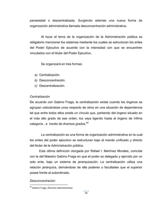 68
paraestatal o descentralizada. Surgiendo además una nueva forma de
organización administrativa llamada desconcentración administrativa.
Al tocar el tema de la organización de la Administración pública es
obligatorio mencionar los sistemas mediante los cuales se estructuran los entes
del Poder Ejecutivo de acuerdo con la intensidad con que se encuentren
vinculados con el titular del Poder Ejecutivo.
Se organizará en tres formas:
a) Centralización.
b) Desconcentración.
c) Descentralización.
Centralización
De acuerdo con Gabino Fraga, la centralización existe cuando los órganos se
agrupan colocándose unos respecto de otros en una situación de dependencia
tal que entre todos ellos existe un vínculo que, partiendo del órgano situado en
el más alto grado de ese orden, los vaya ligando hasta el órgano de ínfima
categoría , a través de diversos grados.60
La centralización es una forma de organización administrativa en la cual
los entes del poder ejecutivo se estructuran bajo el mando unificado y directo
del titular de la Administración pública.
Esta última definición otorgada por Rafael I. Martínez Morales, coincide
con la del Maestro Gabino Fraga en que el poder es delegado y ejercido por un
solo ente, bajo un sistema de jerarquización. La centralización utiliza una
relación jerárquica, derivándose de ella poderes o facultades que el superior
posee frente al subordinado.
Desconcentración
60
Gabino Fraga, Derecho administrativo.
 