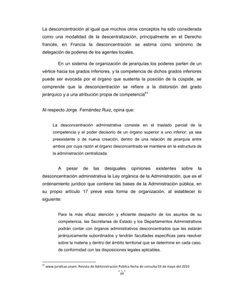 69
La desconcentración al igual que muchos otros conceptos ha sido considerada
como una modalidad de la descentralización, principalmente en el Derecho
francés, en Francia la desconcentración se estima como sinónimo de
delegación de poderes de los agentes locales.
En un sistema de organización de jerarquías los poderes parten de un
vértice hacia los grados inferiores, y la competencia de dichos grados inferiores
puede ser evocada por el órgano que sustenta la posición de la cúspide, se
comprende que la desconcentración se refiere a la distorsión del grado
jerárquico y a una atribución propia de competencia61
Al respecto Jorge Fernández Ruiz, opina que:
La desconcentración administrativa consiste en el traslado parcial de la
competencia y el poder decisorio de un órgano superior a uno inferior; ya sea
preexistente o de nueva creación, dentro de una relación de jerarquía entre
ambos por cuya razón el órgano desconcentrado se mantiene en la estructura de
la administración centralizada.
A pesar de las desiguales opiniones existentes sobre la
desconcentración administrativa la Ley orgánica de la Administración, que es el
ordenamiento jurídico que contiene las bases de la Administración pública, en
su propio artículo 17 prevé esta forma de organización, al establecer lo
siguiente:
Para la más eficaz atención y eficiente despacho de los asuntos de su
competencia, las Secretarias de Estado y los Departamentos Administrativos
podrán contar con órganos administrativos desconcentrados que les estarán
jerárquicamente subordinados y tendrán facultades específicas para resolver
sobre la materia y dentro del ámbito territorial que se determine en cada caso,
de conformidad con las disposiciones legales aplicables.
61
www.juridicas.unam. Revista de Administración Pública fecha de consulta 03 de mayo del 2010
 