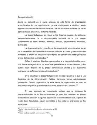 70
Descentralización
Como se comentó en el punto anterior, es esta forma de organización
administrativa la que comúnmente genera controversia y similitud según
algunos autores con la desconcentración, de hecho existen quienes los tratan
como si fueran sinónimos, de forma indebida.
La descentralización se refiere a los órganos locales, de gobierno,
independientemente de la circunscripción territorial en la que tengan
competencia se llame, Estado, Provincia, entidad, departamento, municipio,
distrito etc.
La descentralización como forma de organización administrativa, surge
de la necesidad de imprimirle dinamismo a ciertas acciones gubernamentales
mediante el ahorro de los pasos que implica el ejercicio del poder jerárquico
propio de los entes centralizados. 62
Rafael I. Martínez Morales conceptualiza a la descentralización como:
una forma de organización de entes que pertenecen al Poder Ejecutivo, y los
cuales están dotados de su propia personalidad jurídica y de autonomía
jerárquica para efectuar tareas administrativas.63
En la actualidad la descentralización en México equivale a lo que la Ley
Orgánica de la Administración Pública denomina como administración
paraestatal. Siendo organismos de esta forma de organización los que se
encuentran bajo los supuestos del artículo 45 de la Ley en Comento. 64
En este apartado es conveniente señalar que se distingue la
descentralización de la desconcentración, ya que ésta consiste en atribuir
facultades de decisión a algunos órganos de la administración que, a pesar de
recibir tales facultades, siguen sometidos a los poderes jerárquicos de los
superiores.
62
Rafael I. Martínez Morales, Derecho administrativo. .p 126.
63
Ídem.
64
Véase Ley Orgánica de la Administración Pública.
 