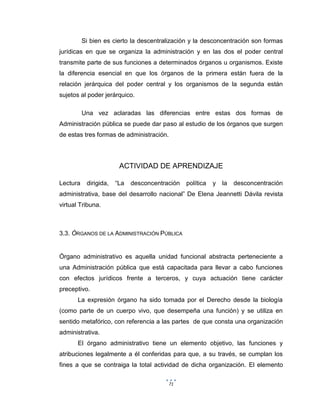 71
Si bien es cierto la descentralización y la desconcentración son formas
jurídicas en que se organiza la administración y en las dos el poder central
transmite parte de sus funciones a determinados órganos u organismos. Existe
la diferencia esencial en que los órganos de la primera están fuera de la
relación jerárquica del poder central y los organismos de la segunda están
sujetos al poder jerárquico.
Una vez aclaradas las diferencias entre estas dos formas de
Administración pública se puede dar paso al estudio de los órganos que surgen
de estas tres formas de administración.
ACTIVIDAD DE APRENDIZAJE
Lectura dirigida, “La desconcentración política y la desconcentración
administrativa, base del desarrollo nacional” De Elena Jeannetti Dávila revista
virtual Tribuna.
3.3. ÓRGANOS DE LA ADMINISTRACIÓN PÚBLICA
Órgano administrativo es aquella unidad funcional abstracta perteneciente a
una Administración pública que está capacitada para llevar a cabo funciones
con efectos jurídicos frente a terceros, y cuya actuación tiene carácter
preceptivo.
La expresión órgano ha sido tomada por el Derecho desde la biología
(como parte de un cuerpo vivo, que desempeña una función) y se utiliza en
sentido metafórico, con referencia a las partes de que consta una organización
administrativa.
El órgano administrativo tiene un elemento objetivo, las funciones y
atribuciones legalmente a él conferidas para que, a su través, se cumplan los
fines a que se contraiga la total actividad de dicha organización. El elemento
 