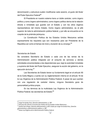 73
denominación y estructura suelen modificarse cada sexenio, al gusto del titular
del Poder Ejecutivo Federal65
El Presidente en nuestro sistema tiene un doble carácter, como órgano
político y como órgano administrativo; como órgano político deriva de la relación
directa e inmediata que guarda con el Estado y con los otros órganos
representativos del mismo Estado. Como órgano administrativo, es el jefe
superior de toda la administración pública federal, y por ello se encuentra en la
cúspide de la pirámide jerárquica.
La Constitución Política de los Estados Unidos Mexicanos señala
expresamente los requisitos que son necesarios para ser Presidente de la
República así como el tiempo de inicio y duración de su encargo.66
Secretarías de Estado
Se considera Secretaría de Estado a cada una de las ramas de la
Administración pública integrada por el conjunto de servicios y demás
actividades encomendadas a las dependencias que, bajo la autoridad inmediata
y suprema del titular del Poder Ejecutivo, aseguran la acción del gobierno, en la
ejecución de la ley.67
Las Secretarías de Estado tienen su fundamento legal en el artículo 90
de la Carta Magna y cuenta con su reglamentación interna en el artículo 18 de
la Ley Orgánica de la Administración Pública Federal. A pesar de que cuentan
con una regulación de carácter interno, ninguna Secretaría goza de
personalidad jurídica propia.
En los términos de la multicitada Ley Orgánica de la Administración
Pública Federal, las secretarías de Estado:68
65
Jorge Fernández Ruíz, Derecho administrativo. p. 287.
66
Artículos 82 y 83 de la Constitución Política de los Estados Unidos Mexicanos.
67
Andrés Serra Rojas, Derecho administrativo, p.497 citado por Jorge Fernández Ruiz, Derecho
administrativo y administración pública. p. 287.
68
Véase Ley Orgánica de la Administración Pública Federal.
 