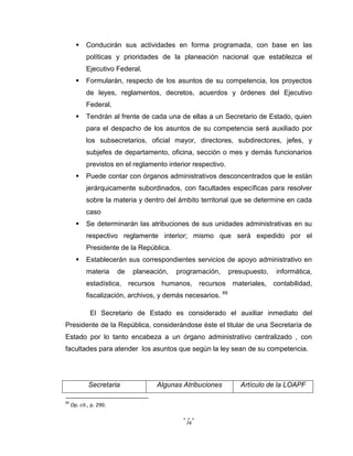 74
 Conducirán sus actividades en forma programada, con base en las
políticas y prioridades de la planeación nacional que establezca el
Ejecutivo Federal.
 Formularán, respecto de los asuntos de su competencia, los proyectos
de leyes, reglamentos, decretos, acuerdos y órdenes del Ejecutivo
Federal.
 Tendrán al frente de cada una de ellas a un Secretario de Estado, quien
para el despacho de los asuntos de su competencia será auxiliado por
los subsecretarios, oficial mayor, directores, subdirectores, jefes, y
subjefes de departamento, oficina, sección o mes y demás funcionarios
previstos en el reglamento interior respectivo.
 Puede contar con órganos administrativos desconcentrados que le están
jerárquicamente subordinados, con facultades específicas para resolver
sobre la materia y dentro del ámbito territorial que se determine en cada
caso
 Se determinarán las atribuciones de sus unidades administrativas en su
respectivo reglamente interior; mismo que será expedido por el
Presidente de la República.
 Establecerán sus correspondientes servicios de apoyo administrativo en
materia de planeación, programación, presupuesto, informática,
estadística, recursos humanos, recursos materiales, contabilidad,
fiscalización, archivos, y demás necesarios. 69
El Secretario de Estado es considerado el auxiliar inmediato del
Presidente de la República, considerándose éste el titular de una Secretaría de
Estado por lo tanto encabeza a un órgano administrativo centralizado , con
facultades para atender los asuntos que según la ley sean de su competencia.
Secretaria Algunas Atribuciones Artículo de la LOAPF
69
Op. cit., p. 290.
 