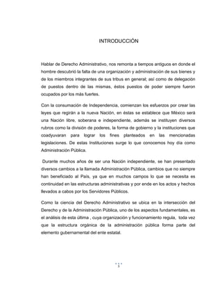 5
INTRODUCCIÓN
Hablar de Derecho Administrativo, nos remonta a tiempos antiguos en donde el
hombre descubrió la falta de una organización y administración de sus bienes y
de los miembros integrantes de sus tribus en general; así como de delegación
de puestos dentro de las mismas, éstos puestos de poder siempre fueron
ocupados por los más fuertes.
Con la consumación de Independencia, comienzan los esfuerzos por crear las
leyes que regirán a la nueva Nación, en éstas se establece que México será
una Nación libre, soberana e independiente, además se instituyen diversos
rubros como la división de poderes, la forma de gobierno y la instituciones que
coadyuvaran para lograr los fines planteados en las mencionadas
legislaciones. De estas Instituciones surge lo que conocemos hoy día como
Administración Pública.
Durante muchos años de ser una Nación independiente, se han presentado
diversos cambios a la llamada Administración Pública, cambios que no siempre
han beneficiado al País, ya que en muchos campos lo que se necesita es
continuidad en las estructuras administrativas y por ende en los actos y hechos
llevados a cabos por los Servidores Públicos.
Como la ciencia del Derecho Administrativo se ubica en la intersección del
Derecho y de la Administración Pública, uno de los aspectos fundamentales, es
el análisis de esta última , cuya organización y funcionamiento regula, toda vez
que la estructura orgánica de la administración pública forma parte del
elemento gubernamental del ente estatal.
 
