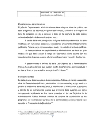 79
promoverá su desarrollo en
coordinación con los Estados,
Departamentos administrativos
El jefe del Departamento administrativo no tiene ninguna situación política; no
tiene el ejercicio de decretos; no puede ser llamado, a informar al Congreso ni
tiene la obligación de dar a conocer a éste, en la apertura de cada sesión
ordinaria el estado de los asuntos de su ramo.
A través de la evolución jurídica la figura de los departamentos ha sido
modificada en numerosas ocasiones, subsistiendo únicamente el Departamento
del Distrito Federal, cuya competencia es local y no en todo el territorio del País.
La desaparición de los departamentos administrativos se debió en gran
medida en que éstos pasan al rango de Secretarías como ocurrió con los
departamentos de pesca, agrario y turismo solo por hacer mención de algunos.
A pesar de esto el artículo 15 de la Ley Orgánica de la Administración
Pública Federal contempla que pueden existir departamentos administrativos y
es éste artículo el que se indica su organización interna.70
Consejería jurídica
Se trata de una dependencia de la administración Pública, de rango equiparable
al de las Secretarías de Estado, destinada a brindar asesoría y apoyo técnico –
jurídico al Presidente de la República, e intervenir en la formulación, suscripción
y trámite de los instrumentos legales que el mismo deba suscribir, así como
representarlo legalmente en los casos previstos en la Ley Orgánica de la
Administración Pública Federal, además le compete la coordinación de los
programas de normatividad jurídica de la administración pública federal que
aprueba el Presidente de la República.71
70
Véase artículo 15 de la Ley Orgánica de la Administración Pública Federal.
71
Jorge Fernández Ruiz, Derecho administrativo, p.216.
 