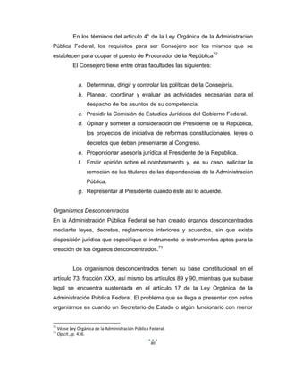 80
En los términos del artículo 4° de la Ley Orgánica de la Administración
Pública Federal, los requisitos para ser Consejero son los mismos que se
establecen para ocupar el puesto de Procurador de la República72
El Consejero tiene entre otras facultades las siguientes:
a. Determinar, dirigir y controlar las políticas de la Consejería.
b. Planear, coordinar y evaluar las actividades necesarias para el
despacho de los asuntos de su competencia.
c. Presidir la Comisión de Estudios Jurídicos del Gobierno Federal.
d. Opinar y someter a consideración del Presidente de la República,
los proyectos de iniciativa de reformas constitucionales, leyes o
decretos que deban presentarse al Congreso.
e. Proporcionar asesoría jurídica al Presidente de la República.
f. Emitir opinión sobre el nombramiento y, en su caso, solicitar la
remoción de los titulares de las dependencias de la Administración
Pública.
g. Representar al Presidente cuando éste así lo acuerde.
Organismos Desconcentrados
En la Administración Pública Federal se han creado órganos desconcentrados
mediante leyes, decretos, reglamentos interiores y acuerdos, sin que exista
disposición jurídica que especifique el instrumento o instrumentos aptos para la
creación de los órganos desconcentrados.73
Los organismos desconcentrados tienen su base constitucional en el
artículo 73, fracción XXX, así mismo los artículos 89 y 90, mientras que su base
legal se encuentra sustentada en el artículo 17 de la Ley Orgánica de la
Administración Pública Federal. El problema que se llega a presentar con estos
organismos es cuando un Secretario de Estado o algún funcionario con menor
72
Véase Ley Orgánica de la Administración Pública Federal.
73
Op cit., p. 436.
 