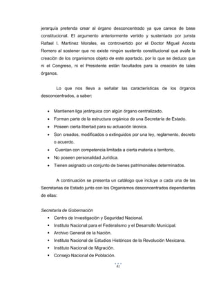 81
jerarquía pretenda crear al órgano desconcentrado ya que carece de base
constitucional. El argumento anteriormente vertido y sustentado por jurista
Rafael I. Martínez Morales, es controvertido por el Doctor Miguel Acosta
Romero al sostener que no existe ningún sustento constitucional que avale la
creación de los organismos objeto de este apartado, por lo que se deduce que
ni el Congreso, ni el Presidente están facultados para la creación de tales
órganos.
Lo que nos lleva a señalar las características de los órganos
desconcentrados, a saber:
 Mantienen liga jerárquica con algún órgano centralizado.
 Forman parte de la estructura orgánica de una Secretaría de Estado.
 Poseen cierta libertad para su actuación técnica.
 Son creados, modificados o extinguidos por una ley, reglamento, decreto
o acuerdo.
 Cuentan con competencia limitada a cierta materia o territorio.
 No poseen personalidad Jurídica.
 Tienen asignado un conjunto de bienes patrimoniales determinados.
A continuación se presenta un catálogo que incluye a cada una de las
Secretarias de Estado junto con los Organismos desconcentrados dependientes
de ellas:
Secretaría de Gobernación
 Centro de Investigación y Seguridad Nacional.
 Instituto Nacional para el Federalismo y el Desarrollo Municipal.
 Archivo General de la Nación.
 Instituto Nacional de Estudios Históricos de la Revolución Mexicana.
 Instituto Nacional de Migración.
 Consejo Nacional de Población.
 