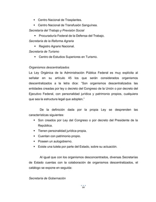 84
 Centro Nacional de Trasplantes.
 Centro Nacional de Transfusión Sanguínea.
Secretaría del Trabajo y Previsión Social
 Procuraduría Federal de la Defensa del Trabajo.
Secretaría de la Reforma Agraria
 Registro Agrario Nacional.
Secretaría de Turismo
 Centro de Estudios Superiores en Turismo.
Organismos descentralizados
La Ley Orgánica de la Administración Pública Federal es muy explícita al
señalar en su artículo 45 los que serán considerados organismos
descentralizados a la letra dice: ”Son organismos descentralizados las
entidades creadas por ley o decreto del Congreso de la Unión o por decreto del
Ejecutivo Federal, con personalidad jurídica y patrimonio propios, cualquiera
que sea la estructura legal que adopten.”
De la definición dada por la propia Ley se desprenden las
características siguientes:
 Son creados por Ley del Congreso o por decreto del Presidente de la
República.
 Tienen personalidad jurídica propia.
 Cuentan con patrimonio propio.
 Poseen un autogobierno.
 Existe una tutela por parte del Estado, sobre su actuación.
Al igual que con los organismos desconcentrados, diversas Secretarías
de Estado cuentas con la colaboración de organismos descentralizados, el
catálogo se expone en seguida:
Secretaría de Gobernación
 