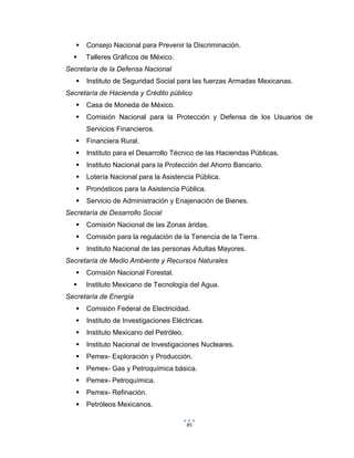 85
 Consejo Nacional para Prevenir la Discriminación.
 Talleres Gráficos de México.
Secretaría de la Defensa Nacional
 Instituto de Seguridad Social para las fuerzas Armadas Mexicanas.
Secretaría de Hacienda y Crédito público
 Casa de Moneda de México.
 Comisión Nacional para la Protección y Defensa de los Usuarios de
Servicios Financieros.
 Financiera Rural.
 Instituto para el Desarrollo Técnico de las Haciendas Públicas.
 Instituto Nacional para la Protección del Ahorro Bancario.
 Lotería Nacional para la Asistencia Pública.
 Pronósticos para la Asistencia Pública.
 Servicio de Administración y Enajenación de Bienes.
Secretaría de Desarrollo Social
 Comisión Nacional de las Zonas áridas.
 Comisión para la regulación de la Tenencia de la Tierra.
 Instituto Nacional de las personas Adultas Mayores.
Secretaría de Medio Ambiente y Recursos Naturales
 Comisión Nacional Forestal.
 Instituto Mexicano de Tecnología del Agua.
Secretaría de Energía
 Comisión Federal de Electricidad.
 Instituto de Investigaciones Eléctricas.
 Instituto Mexicano del Petróleo.
 Instituto Nacional de Investigaciones Nucleares.
 Pemex- Exploración y Producción.
 Pemex- Gas y Petroquímica básica.
 Pemex- Petroquímica.
 Pemex- Refinación.
 Petróleos Mexicanos.
 