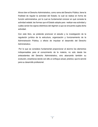 6
Ahora bien el Derecho Administrativo, como rama del Derecho Público; tiene la
finalidad de regular la actividad del Estado; la cual se realiza en forma de
función administrativa, por lo cual es fundamental conocer en qué consiste la
actividad estatal, las formas que el Estado adopta para realizar esa actividad y
cuáles serían los signos distintivos del régimen a que se encuentra sujeta dicha
actividad.
Con este libro, se pretende promover el estudio y la investigación de la
regulación jurídica de la estructura, organización y funcionamiento de la
Administración Pública, a efecto de impulsar el desarrollo del Derecho
Administrativo.
Por lo que se considera fundamental proporcionar al alumno los elementos
indispensables para el conocimiento de la materia, no solo desde los
antecedentes del Derecho Administrativo, sino abarcando también su
evolución, enseñanza dando con ello un enfoque actual, práctico; que le servirá
para su desarrollo profesional.
 