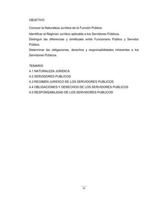 92
OBJETIVO
Conocer la Naturaleza Jurídica de la Función Pública.
Identificar el Régimen Jurídico aplicable a los Servidores Públicos.
Distinguir las diferencias y similitudes entre Funcionario Público y Servidor
Público.
Determinar las obligaciones, derechos y responsabilidades inherentes a los
Servidores Públicos.
TEMARIO
4.1 NATURALEZA JURIDICA
4.2 SERVIDORES PUBLICOS
4.3 REGIMEN JURIDICO DE LOS SERVIDORES PUBLICOS
4.4 OBLIGACIONES Y DERECHOS DE LOS SERVIDORES PUBLICOS
4.5 RESPONSABILIDAD DE LOS SERVIDORES PUBLICOS
 