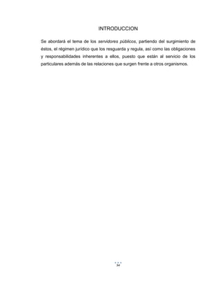 94
INTRODUCCION
Se abordará el tema de los servidores públicos, partiendo del surgimiento de
éstos, el régimen jurídico que los resguarda y regula, así como las obligaciones
y responsabilidades inherentes a ellos, puesto que están al servicio de los
particulares además de las relaciones que surgen frente a otros organismos.
 