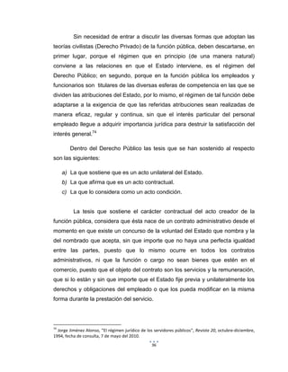 96
Sin necesidad de entrar a discutir las diversas formas que adoptan las
teorías civilistas (Derecho Privado) de la función pública, deben descartarse, en
primer lugar, porque el régimen que en principio (de una manera natural)
conviene a las relaciones en que el Estado interviene, es el régimen del
Derecho Público; en segundo, porque en la función pública los empleados y
funcionarios son titulares de las diversas esferas de competencia en las que se
dividen las atribuciones del Estado, por lo mismo, el régimen de tal función debe
adaptarse a la exigencia de que las referidas atribuciones sean realizadas de
manera eficaz, regular y continua, sin que el interés particular del personal
empleado llegue a adquirir importancia jurídica para destruir la satisfacción del
interés general.74
Dentro del Derecho Público las tesis que se han sostenido al respecto
son las siguientes:
a) La que sostiene que es un acto unilateral del Estado.
b) La que afirma que es un acto contractual.
c) La que lo considera como un acto condición.
La tesis que sostiene el carácter contractual del acto creador de la
función pública, considera que ésta nace de un contrato administrativo desde el
momento en que existe un concurso de la voluntad del Estado que nombra y la
del nombrado que acepta, sin que importe que no haya una perfecta igualdad
entre las partes, puesto que lo mismo ocurre en todos los contratos
administrativos, ni que la función o cargo no sean bienes que estén en el
comercio, puesto que el objeto del contrato son los servicios y la remuneración,
que si lo están y sin que importe que el Estado fije previa y unilateralmente los
derechos y obligaciones del empleado o que los pueda modificar en la misma
forma durante la prestación del servicio.
74
Jorge Jiménez Alonso, “El régimen jurídico de los servidores públicos”, Revista 20, octubre-diciembre,
1994, fecha de consulta, 7 de mayo del 2010.
 
