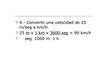  9.- Convertir una velocidad de 25
m/seg a km/h.
 25 m x 1 km x 3600 seg = 90 km/h
 seg 1000 m 1 h
 